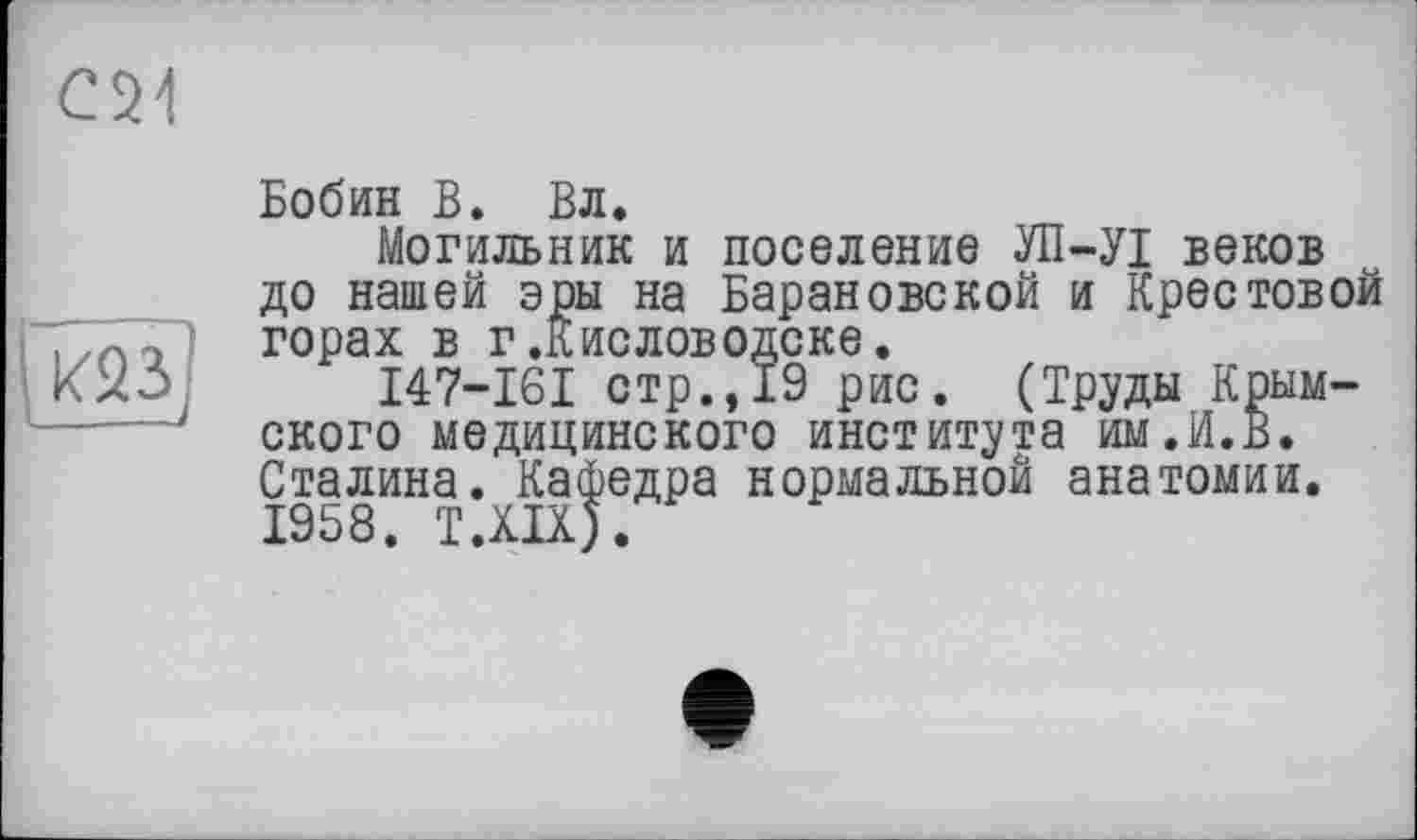 ﻿С21
——
Бобин В. Вл.
Могильник и поселение УП-УІ веков до нашей эры на Барановской и Крестовой горах в г.Кисловодске.
I47-I6I стр.,19 рис. (Труды Крымского медицинского института им.И.В. Сталина. Кафедра нормальной анатомии. 1958. Т.ХЩ.